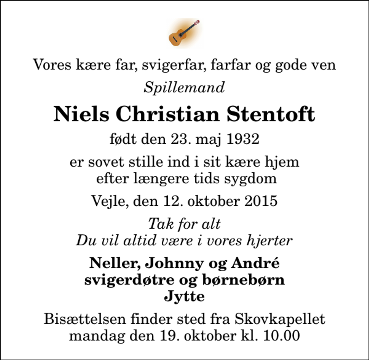 <p>Vores kære far, svigerfar, farfar og gode ven<br />Spillemand<br />Niels Christian Stentoft<br />født den 23. maj 1932<br />er sovet stille ind i sit kære hjem efter længere tids sygdom<br />Vejle, den 12. oktober 2015<br />Tak for alt Du vil altid være i vores hjerter<br />Neller, Johnny og André svigerdøtre og børnebørn Jytte<br />Bisættelsen finder sted fra Skovkapellet mandag den 19. oktober kl. 10.00</p>