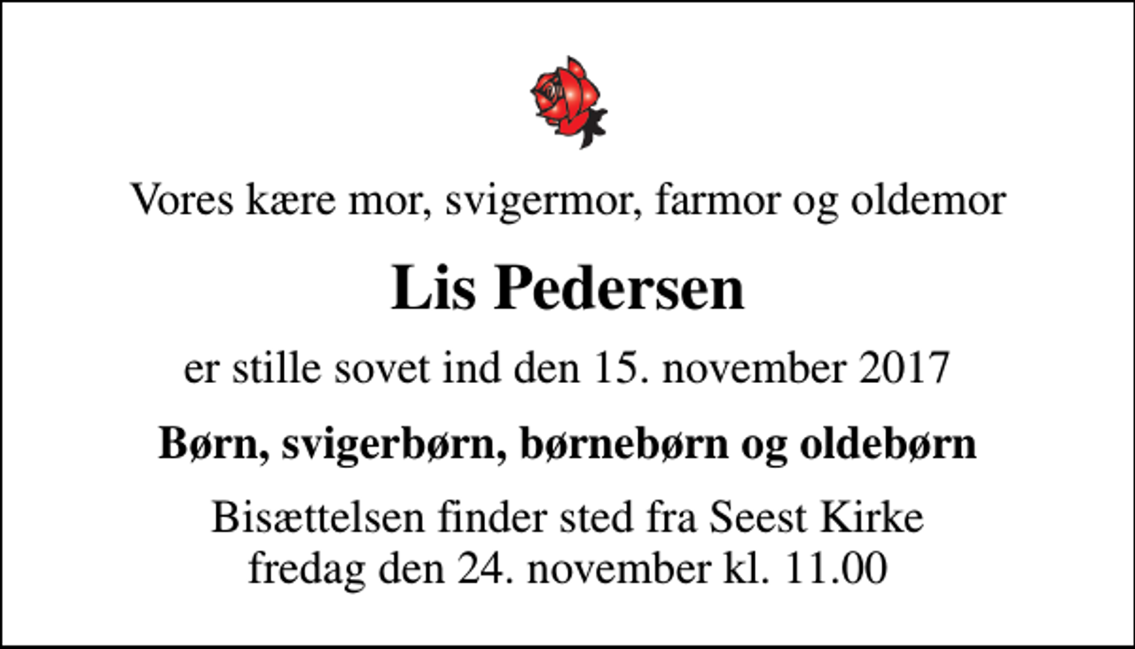 <p>Vores kære mor, svigermor, farmor og oldemor<br />Lis Pedersen<br />er stille sovet ind den 15. november 2017<br />Børn, svigerbørn, børnebørn og oldebørn<br />Bisættelsen finder sted fra Seest Kirke fredag den 24. november kl. 11.00</p>