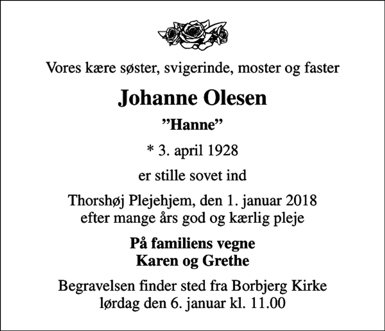 <p>Vores kære søster, svigerinde, moster og faster<br />Johanne Olesen<br />Hanne<br />* 3. april 1928<br />er stille sovet ind<br />Thorshøj Plejehjem, den 1. januar 2018 efter mange års god og kærlig pleje<br />På familiens vegne Karen og Grethe<br />Begravelsen finder sted fra Borbjerg Kirke lørdag den 6. januar kl. 11.00</p>