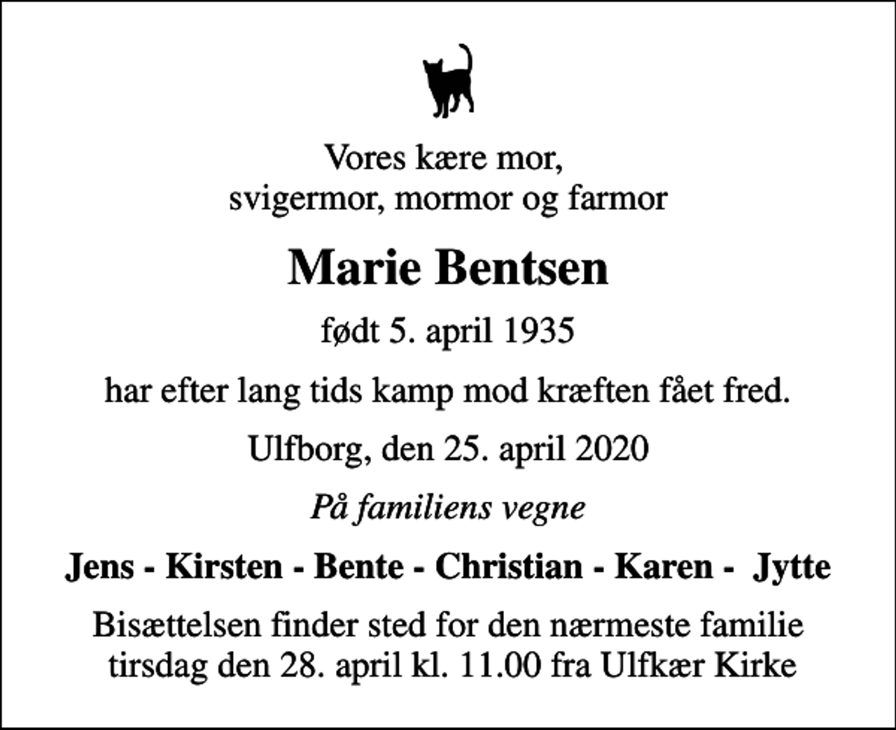 <p>Vores kære mor, svigermor, mormor og farmor<br />Marie Bentsen<br />født 5. april 1935<br />har efter lang tids kamp mod kræften fået fred.<br />Ulfborg, den 25. april 2020<br />På familiens vegne<br />Jens - Kirsten - Bente - Christian - Karen - Jytte<br />Bisættelsen finder sted for den nærmeste familie tirsdag den 28. april kl. 11.00 fra Ulfkær Kirke</p>