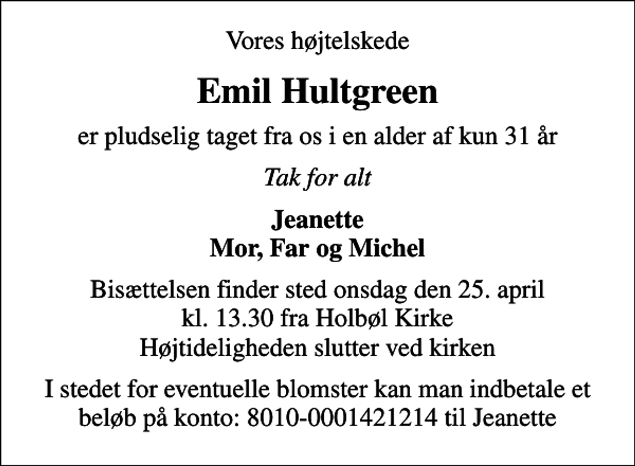 <p>Vores højtelskede<br />Emil Hultgreen<br />er pludselig taget fra os i en alder af kun 31 år<br />Tak for alt<br />Jeanette Mor, Far og Michel<br />Bisættelsen finder sted onsdag den 25. april kl. 13.30 fra Holbøl Kirke Højtideligheden slutter ved kirken<br />I stedet for eventuelle blomster kan man indbetale et beløb på konto: 8010-0001421214 til Jeanette</p>