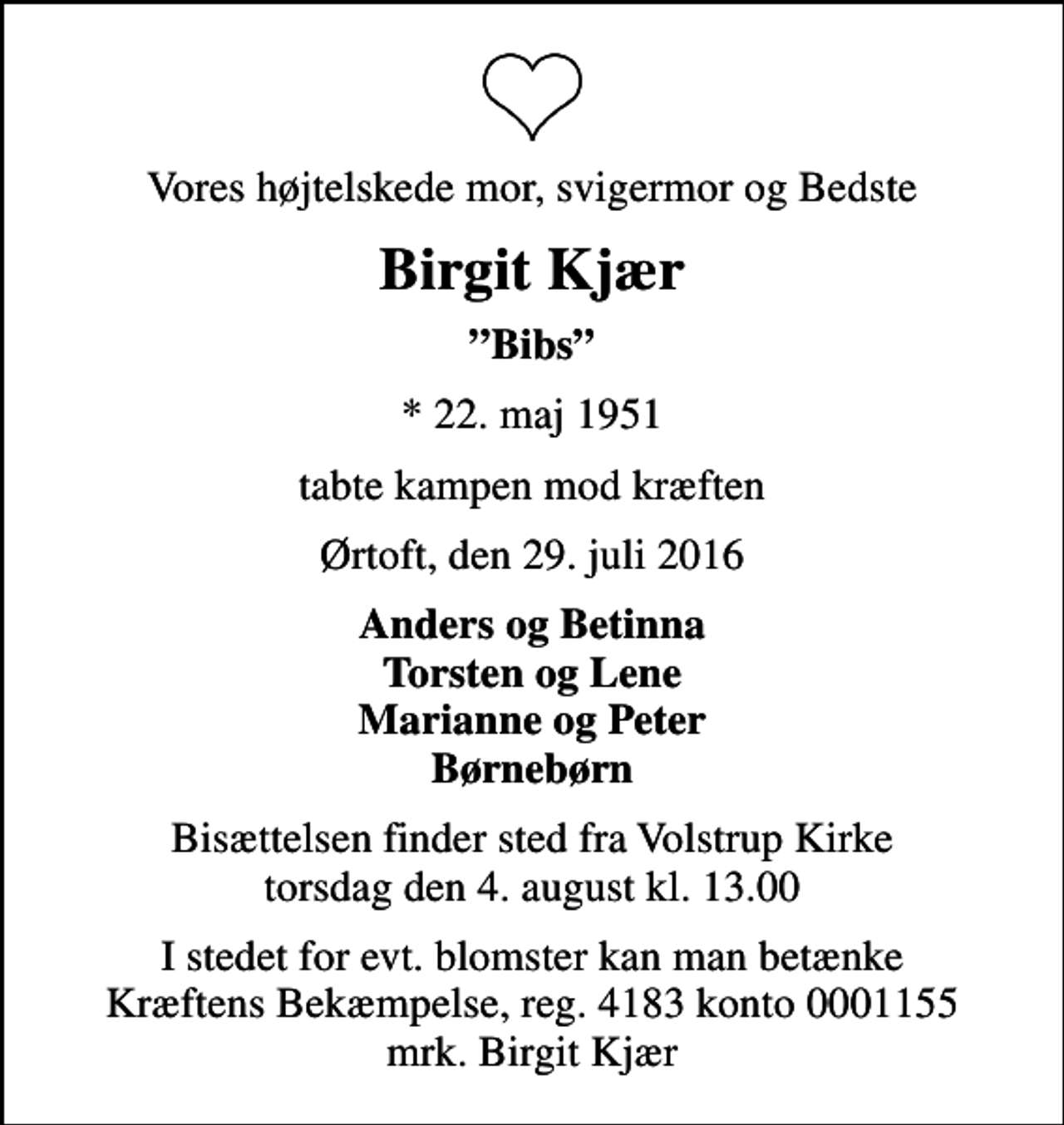 <p>Vores højtelskede mor, svigermor og Bedste<br />Birgit Kjær<br />Bibs<br />* 22. maj 1951<br />tabte kampen mod kræften<br />Ørtoft, den 29. juli 2016<br />Anders og Betinna Torsten og Lene Marianne og Peter Børnebørn<br />Bisættelsen finder sted fra Volstrup Kirke torsdag den 4. august kl. 13.00<br />I stedet for evt. blomster kan man betænke<br />Kræftens Bekæmpelse reg.4183konto0001155mrk. Birgit<br />Kjær</p>