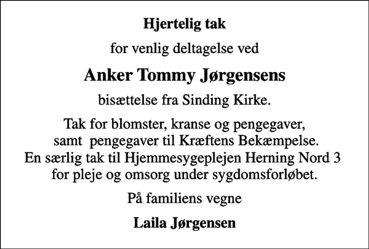 <p>Hjertelig tak<br />for venlig deltagelse ved<br />Anker Tommy Jørgensens<br />bisættelse fra Sinding Kirke.<br />Tak for blomster, kranse og pengegaver, samt pengegaver til Kræftens Bekæmpelse. En særlig tak til Hjemmesygeplejen Herning Nord 3 for pleje og omsorg under sygdomsforløbet.<br />På familiens vegne<br />Laila Jørgensen</p>