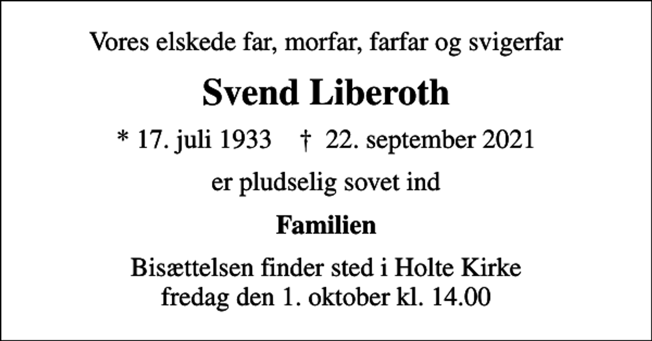 <p>Vores elskede far, morfar, farfar og svigerfar<br />Svend Liberoth<br />* 17. juli 1933 ✝ 22. september 2021<br />er pludselig sovet ind<br />Familien<br />Bisættelsen finder sted i Holte Kirke fredag den 1. oktober kl. 14.00</p>