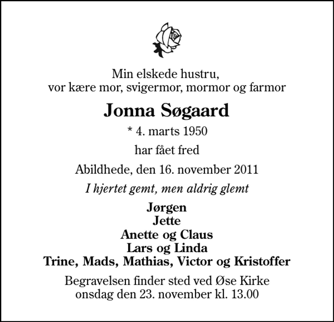 <p>Min elskede hustru, vor kære mor, svigermor, mormor og farmor<br />Jonna Søgaard<br />* 4. marts 1950<br />har fået fred<br />Abildhede, den 16. november 2011<br />I hjertet gemt, men aldrig glemt<br />Jørgen Jette Anette og Claus Lars og Linda Trine, Mads, Mathias, Victor og Kristoffer<br />Begravelsen finder sted ved Øse Kirke onsdag den 23. november kl. 13.00</p>
