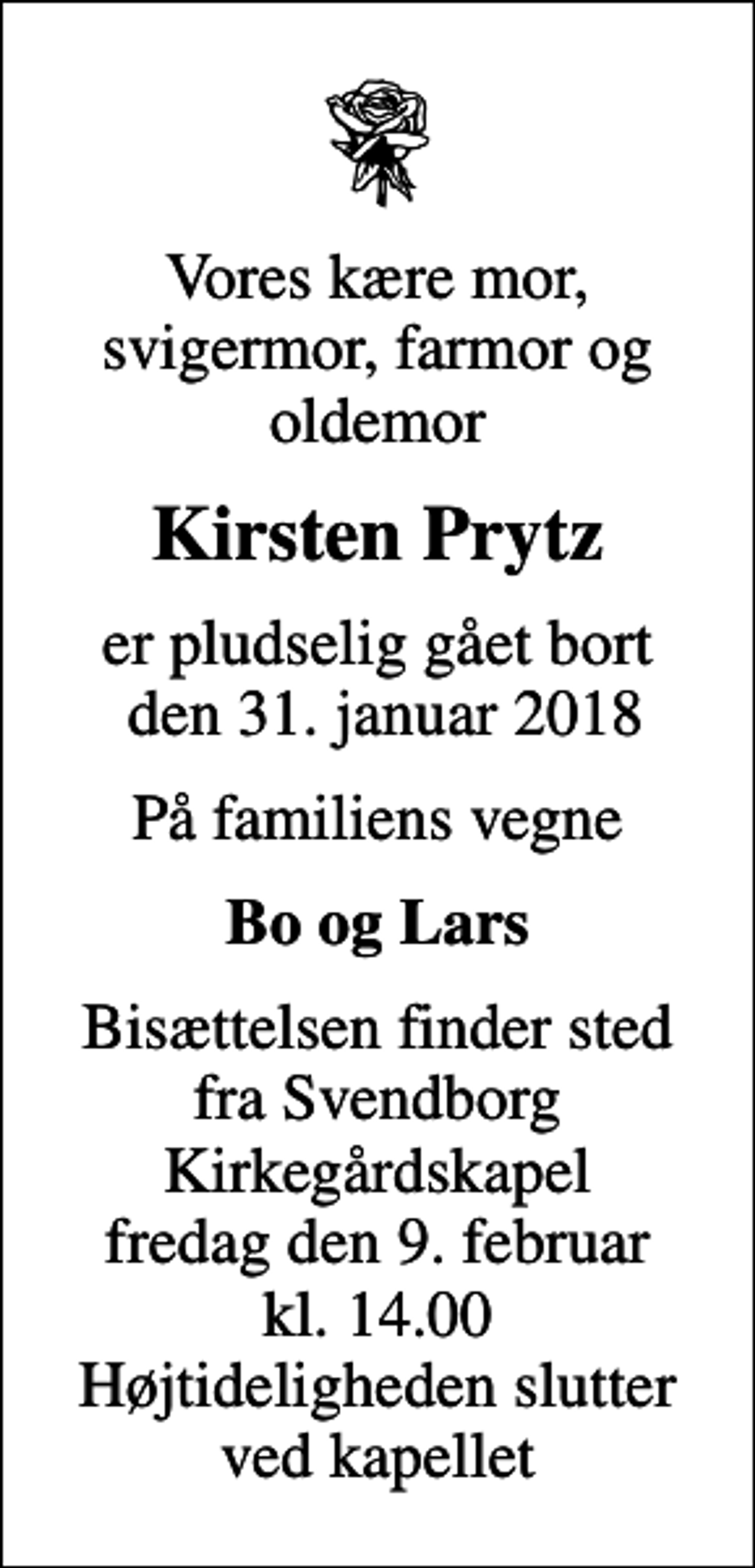 <p>Vores kære mor, svigermor, farmor og oldemor<br />Kirsten Prytz<br />er pludselig gået bort den 31. januar 2018<br />På familiens vegne<br />Bo og Lars<br />Bisættelsen finder sted fra Svendborg Kirkegårdskapel fredag den 9. februar kl. 14.00 Højtideligheden slutter ved kapellet</p>