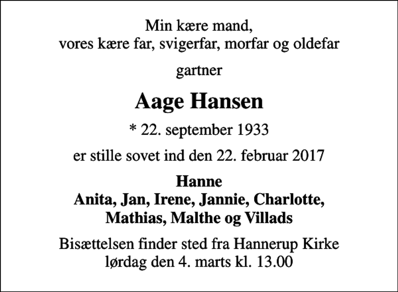 <p>Min kære mand, vores kære far, svigerfar, morfar og oldefar<br />gartner<br />Aage Hansen<br />* 22. september 1933<br />er stille sovet ind den 22. februar 2017<br />Hanne Anita, Jan, Irene, Jannie, Charlotte, Mathias, Malthe og Villads<br />Bisættelsen finder sted fra Hannerup Kirke lørdag den 4. marts kl. 13.00</p>