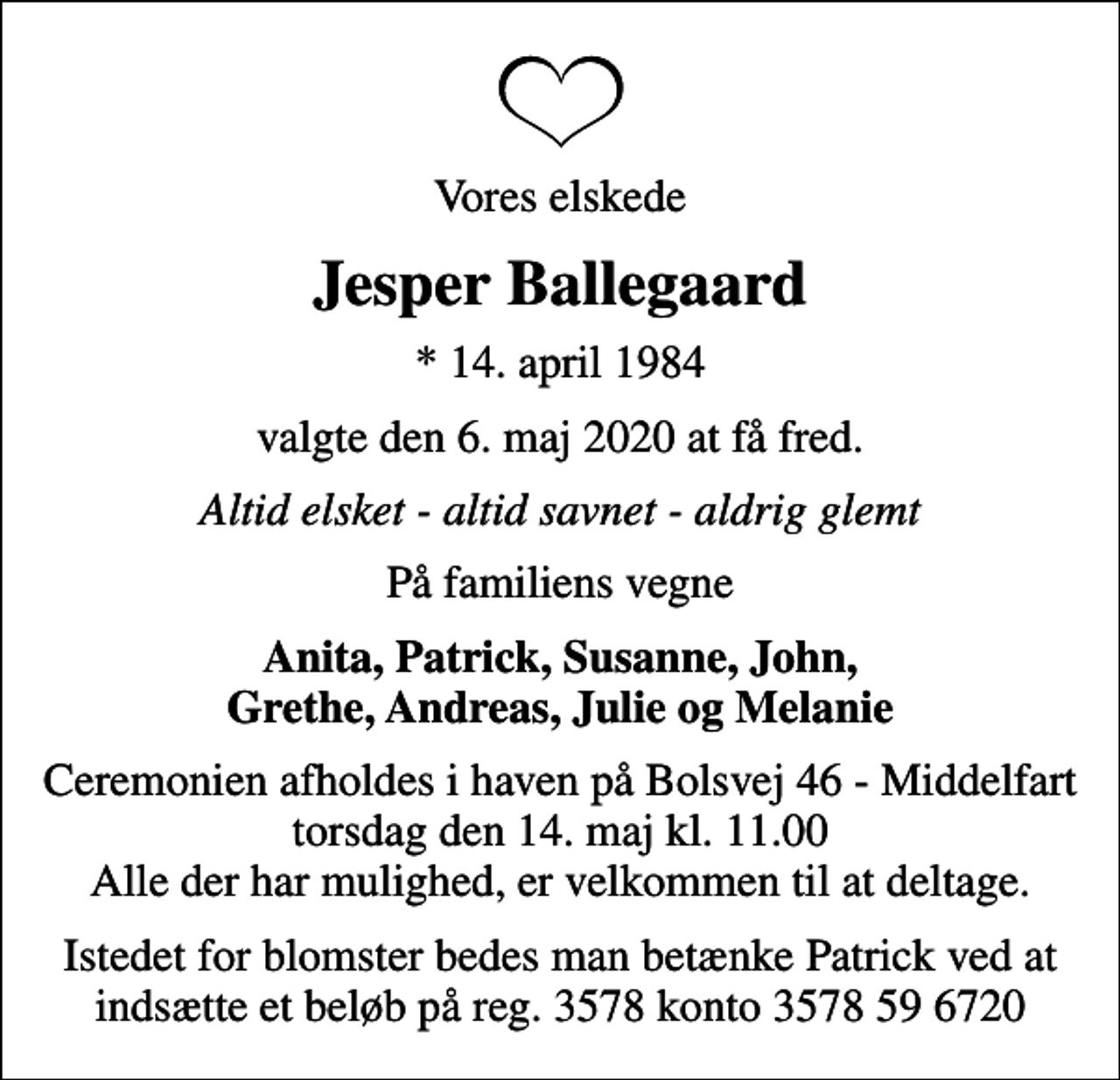 <p>Vores elskede<br />Jesper Ballegaard<br />* 14. april 1984<br />valgte den 6. maj 2020 at få fred.<br />Altid elsket - altid savnet - aldrig glemt<br />På familiens vegne<br />Anita, Patrick, Susanne, John, Grethe, Andreas, Julie og Melanie<br />Ceremonien afholdes i haven på Bolsvej 46 - Middelfart torsdag den 14. maj kl. 11.00 Alle der har mulighed, er velkommen til at deltage.<br />Istedet for blomster bedes man betænke Patrick ved at indsætte et beløb på reg. 3578 konto 3578 59 6720</p>