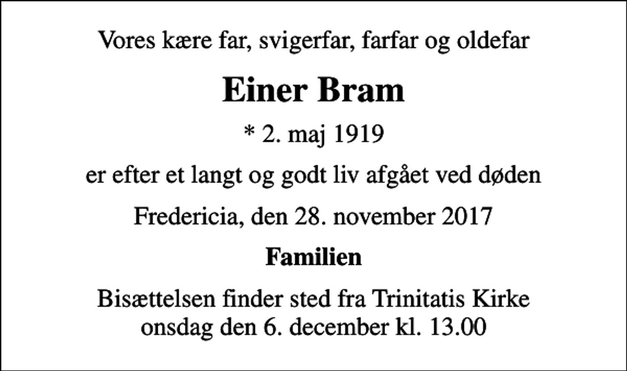 <p>Vores kære far, svigerfar, farfar og oldefar<br />Einer Bram<br />* 2. maj 1919<br />er efter et langt og godt liv afgået ved døden<br />Fredericia, den 28. november 2017<br />Familien<br />Bisættelsen finder sted fra Trinitatis Kirke onsdag den 6. december kl. 13.00</p>