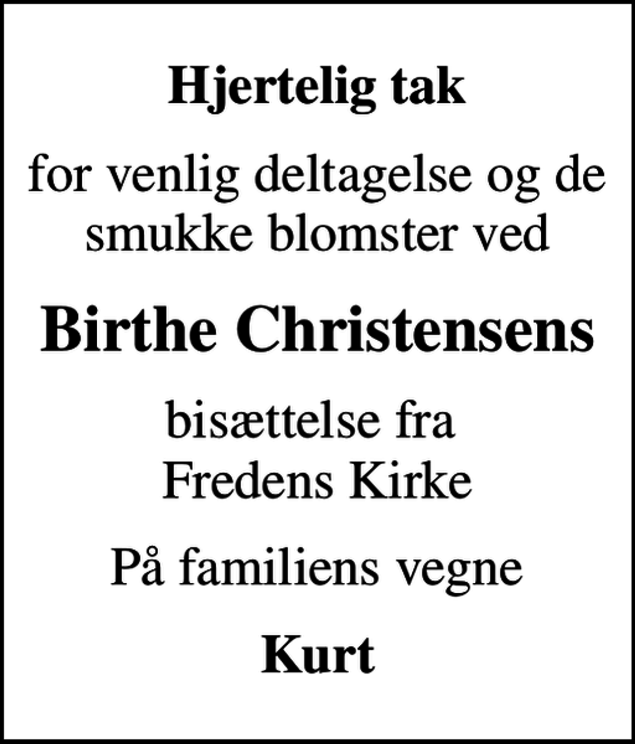 <p>Hjertelig tak<br />for venlig deltagelse og de smukke blomster ved<br />Birthe Christensens<br />bisættelse fra Fredens Kirke<br />På familiens vegne<br />Kurt</p>