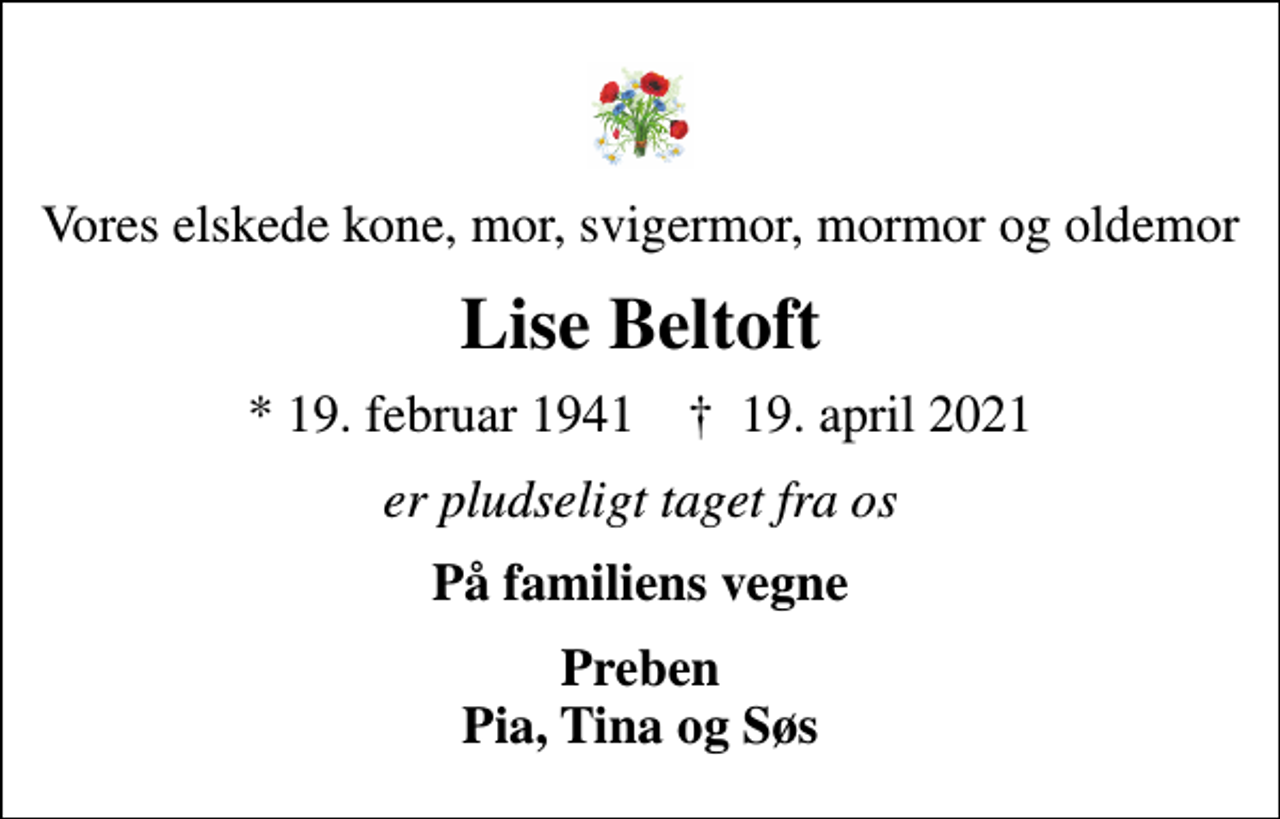 <p>Vores elskede kone, mor, svigermor, mormor og oldemor<br />Lise Beltoft<br />* 19. februar 1941 ✝ 19. april 2021<br />er pludseligt taget fra os<br />På familiens vegne<br />Preben Pia, Tina og Søs</p>
