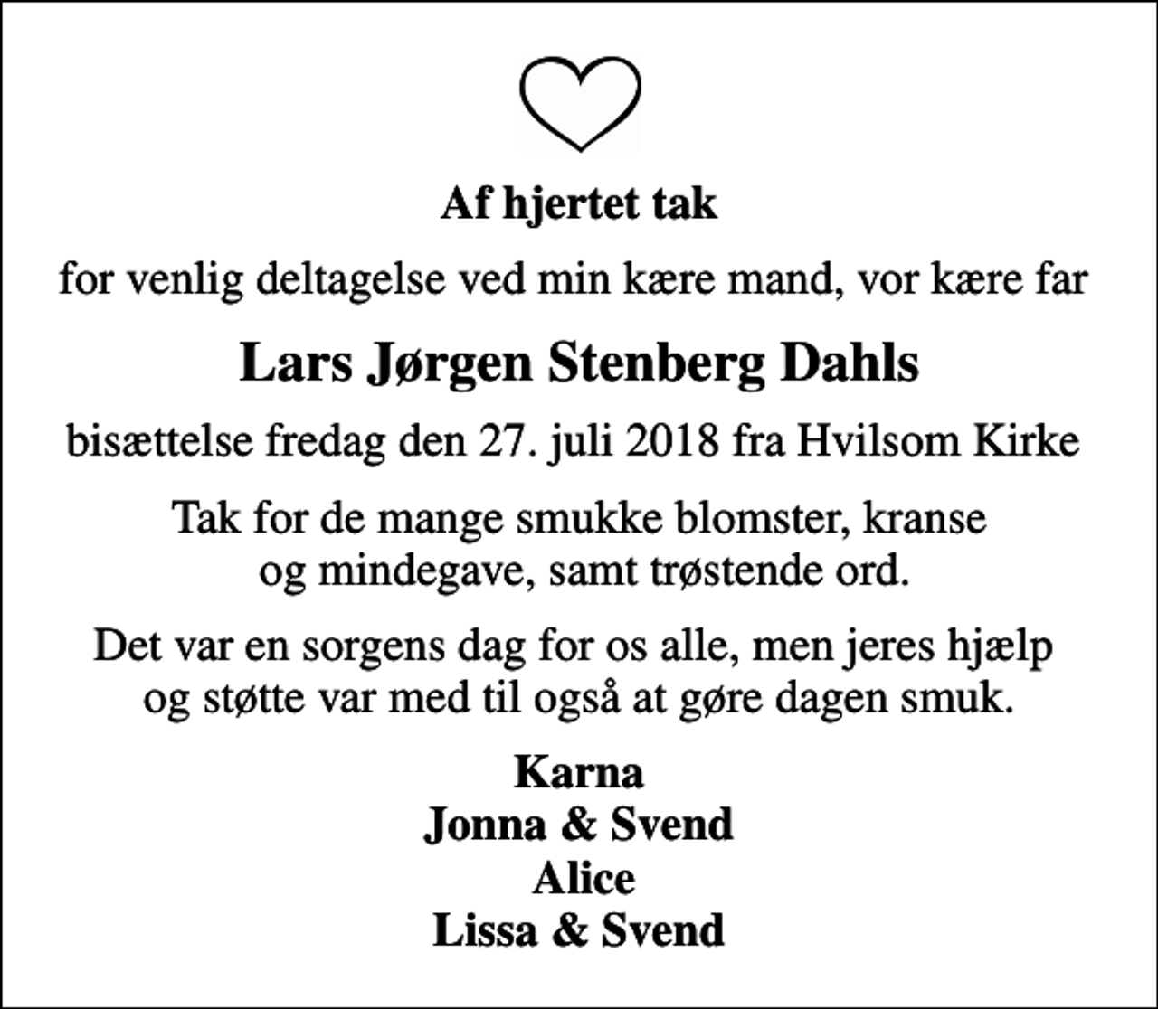 <p>Af hjertet tak<br />for venlig deltagelse ved min kære mand, vor kære far<br />Lars Jørgen Stenberg Dahls<br />bisættelse fredag den 27. juli 2018 fra Hvilsom Kirke<br />Tak for de mange smukke blomster, kranse og mindegave, samt trøstende ord.<br />Det var en sorgens dag for os alle, men jeres hjælp og støtte var med til også at gøre dagen smuk.<br />Karna Jonna &amp; Svend Alice Lissa &amp; Svend</p>