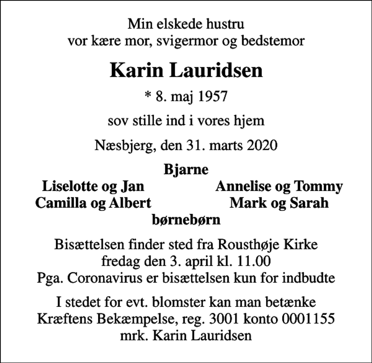 <p>Min elskede hustru vor kære mor, svigermor og bedstemor<br />Karin Lauridsen<br />* 8. maj 1957<br />sov stille ind i vores hjem<br />Næsbjerg, den 31. marts 2020<br />Bjarne<br />Liselotte og Jan<br />Annelise og Tommy<br />Camilla og Albert<br />Mark og Sarah<br />Bisættelsen finder sted fra Rousthøje Kirke fredag den 3. april kl. 11.00 Pga. Coronavirus er bisættelsen kun for indbudte<br />I stedet for evt. blomster kan man betænke<br />Kræftens Bekæmpelse reg.3001konto0001155mrk. Karin<br />Lauridsen</p>