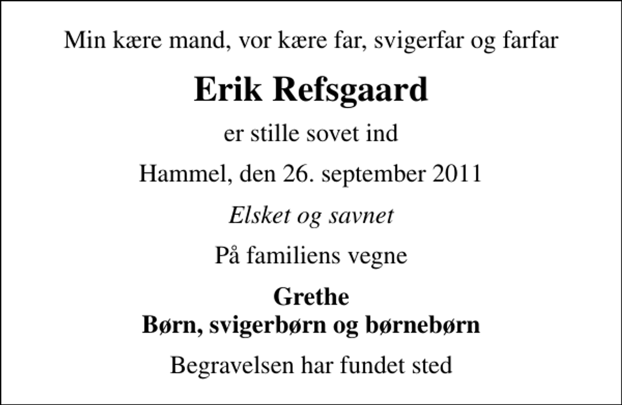 <p>Min kære mand, vor kære far, svigerfar og farfar<br />Erik Refsgaard<br />er stille sovet ind<br />Hammel, den 26. september 2011<br />Elsket og savnet<br />På familiens vegne<br />Grethe Børn, svigerbørn og børnebørn<br />Begravelsen har fundet sted</p>