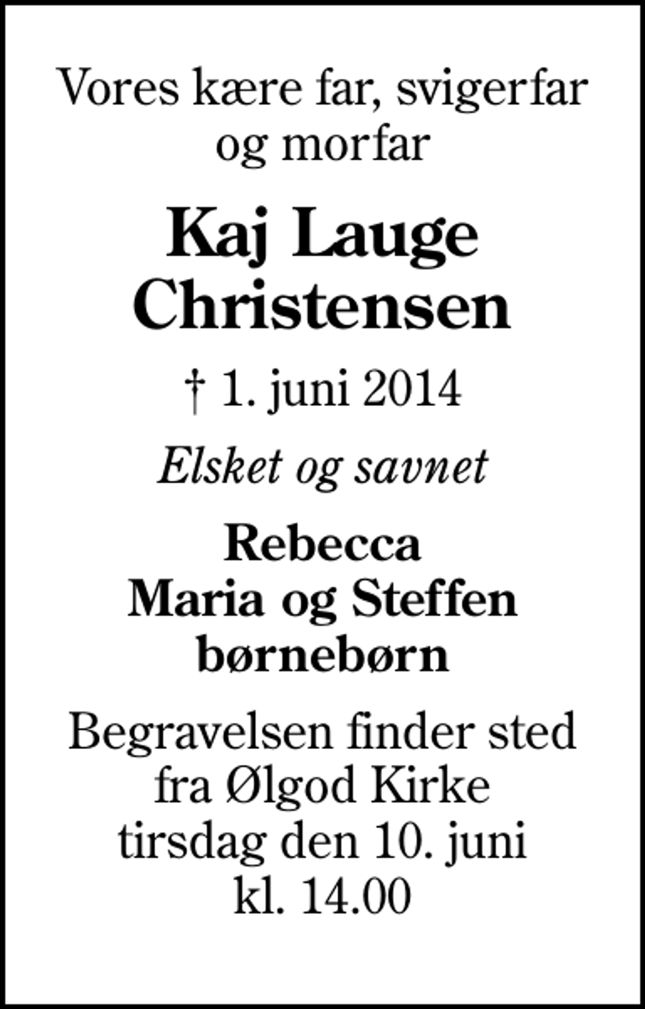 <p>Vores kære far, svigerfar og morfar<br />Kaj Lauge Christensen<br />✝ 1. juni 2014<br />Elsket og savnet<br />Rebecca Maria og Steffen børnebørn<br />Begravelsen finder sted fra Ølgod Kirke tirsdag den 10. juni kl. 14.00</p>