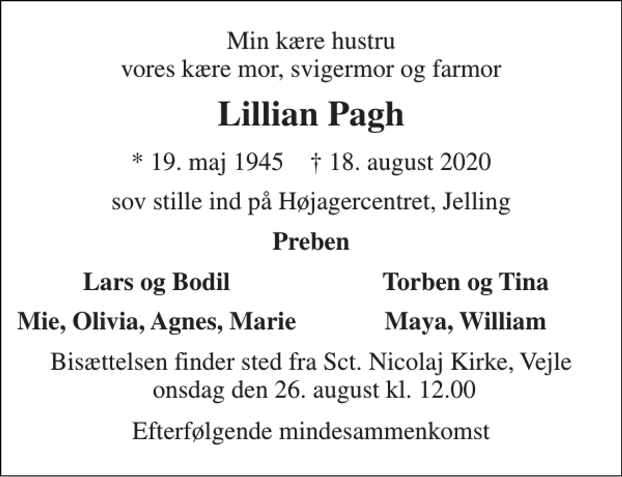 <p>Min kære hustru vores kære mor, svigermor og farmor<br />Lillian Pagh<br />*​ 19. maj 1945​ †​ 18. august 2020<br />sov stille ind på Højagercentret, Jelling<br />Preben<br />Lars og Bodil<br />Torben og Tina<br />Mie, Olivia, Agnes, Marie<br />Maya, William<br />Bisættelsen finder sted fra Sct. Nicolaj Kirke, Vejle onsdag den 26. august kl. 12.00<br />Efterfølgende mindesammenkomst</p>