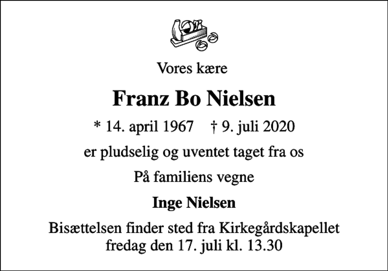 <p>Vores kære<br />Franz Bo Nielsen<br />* 14. april 1967 ✝ 9. juli 2020<br />er pludselig og uventet taget fra os<br />På familiens vegne<br />Inge Nielsen<br />Bisættelsen finder sted fra Kirkegårdskapellet fredag den 17. juli kl. 13.30</p>