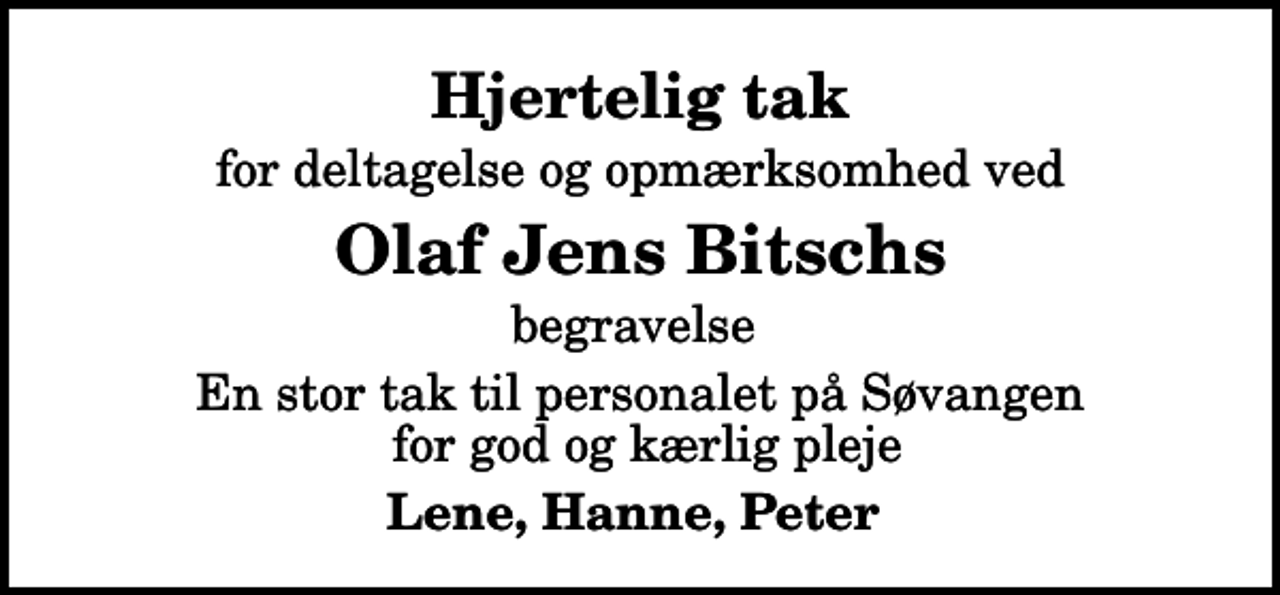 <p>Hjertelig tak<br />for deltagelse og opmærksomhed ved<br />Olaf Jens Bitschs<br />begravelse<br />En stor tak til personalet på Søvangen for god og kærlig pleje<br />Lene, Hanne, Peter</p>
