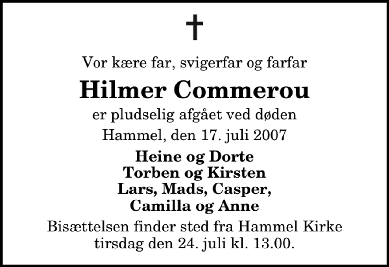 <p>Vor kære far, svigerfar og farfar<br />Hilmer Commerou<br />er pludselig afgået ved døden<br />Hammel, den 17. juli 2007<br />Heine og Dorte Torben og Kirsten Lars, Mads, Casper, Camilla og Anne<br />Bisættelsen finder sted fra Hammel Kirke tirsdag den 24. juli kl. 13.00</p>