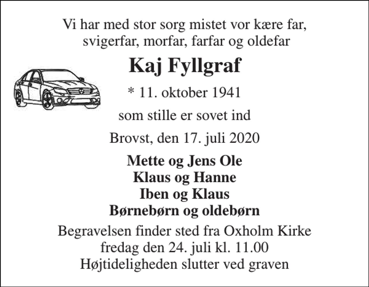 <p>Vi har med stor sorg mistet vor kære far, svigerfar, morfar, farfar og oldefar<br />Kaj Fyllgraf<br />*​ 11. oktober 1941<br />som stille er sovet ind<br />Brovst, den 17. juli 2020<br />Mette og Jens Ole Klaus og Hanne Iben og Klaus Børnebørn og oldebørn<br />Begravelsen​ finder sted fra Oxholm Kirke​ fredag den 24. juli​ kl. 11.00 Højtideligheden slutter ved graven</p>