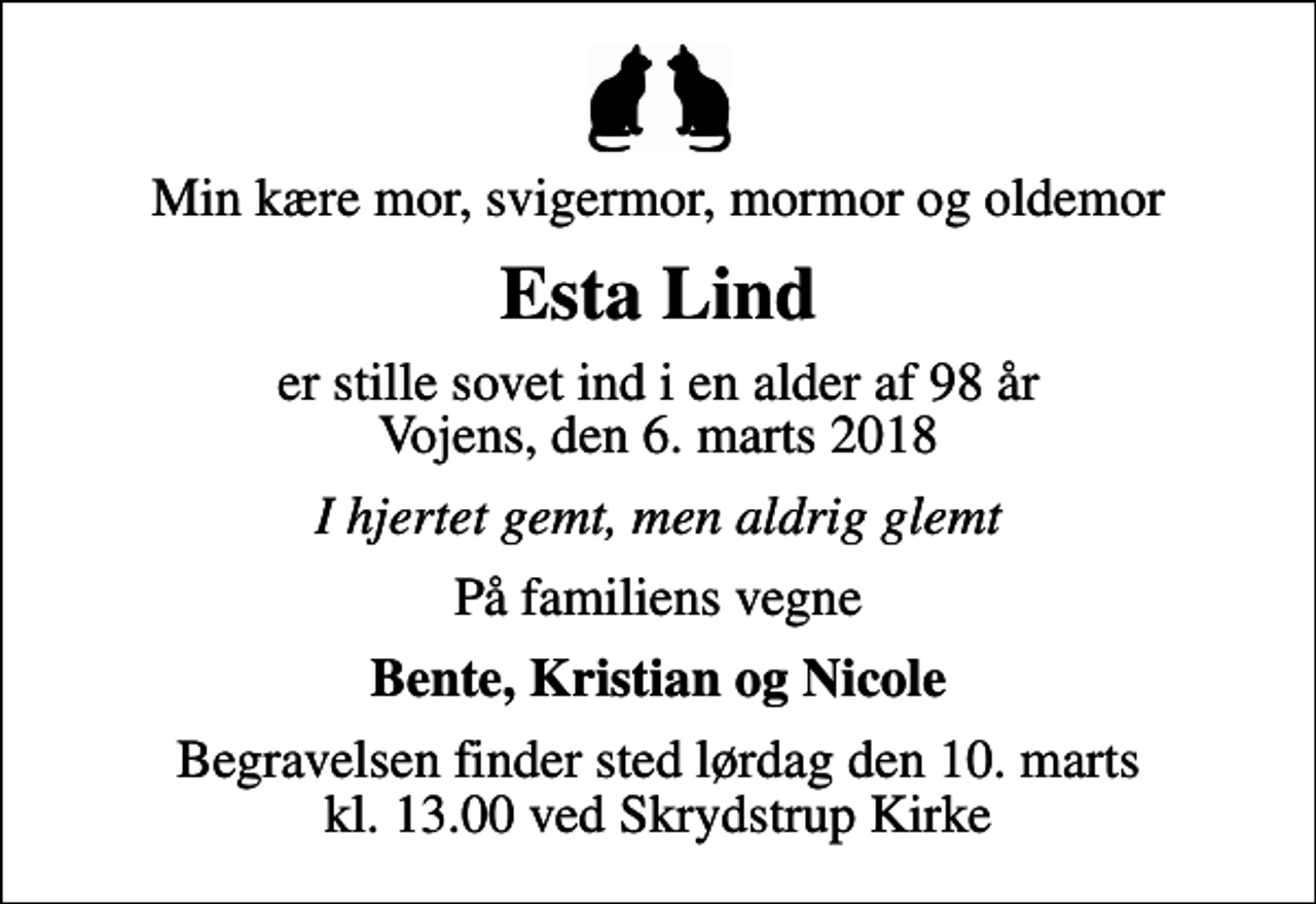 <p>Min kære mor, svigermor, mormor og oldemor<br />Esta Lind<br />er stille sovet ind i en alder af 98 år Vojens, den 6. marts 2018<br />I hjertet gemt, men aldrig glemt<br />På familiens vegne<br />Bente, Kristian og Nicole<br />Begravelsen finder sted lørdag den 10. marts kl. 13.00 ved Skrydstrup Kirke</p>