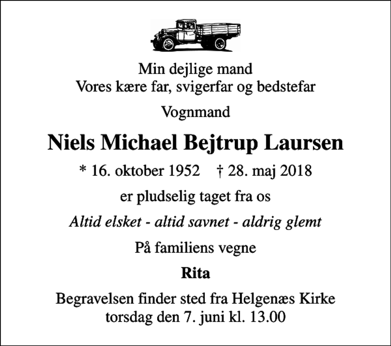 <p>Min dejlige mand Vores kære far, svigerfar og bedstefar<br />Vognmand<br />Niels Michael Bejtrup Laursen<br />* 16. oktober 1952 ✝ 28. maj 2018<br />er pludselig taget fra os<br />Altid elsket - altid savnet - aldrig glemt<br />På familiens vegne<br />Rita<br />Begravelsen finder sted fra Helgenæs Kirke torsdag den 7. juni kl. 13.00</p>