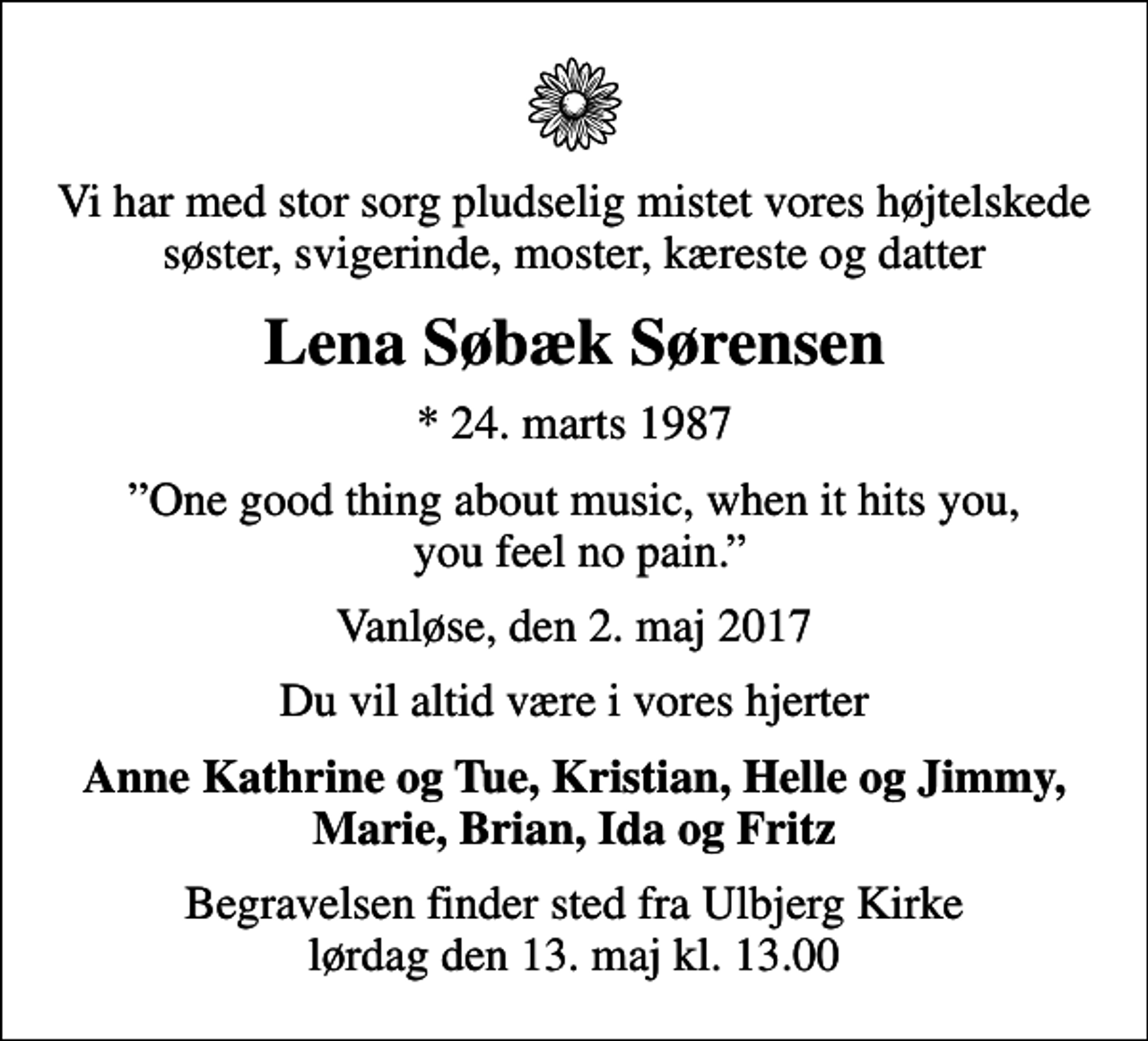 <p>Vi har med stor sorg pludselig mistet vores højtelskede søster, svigerinde, moster, kæreste og datter<br />Lena Søbæk Sørensen<br />* 24. marts 1987<br />One good thing about music, when it hits you, you feel no pain.<br />Vanløse, den 2. maj 2017<br />Du vil altid være i vores hjerter<br />Anne Kathrine og Tue, Kristian, Helle og Jimmy, Marie, Brian, Ida og Fritz<br />Begravelsen finder sted fra Ulbjerg Kirke lørdag den 13. maj kl. 13.00</p>