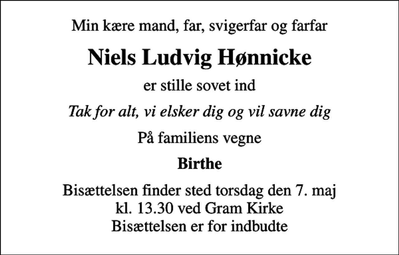 <p>Min kære mand, far, svigerfar og farfar<br />Niels Ludvig Hønnicke<br />er stille sovet ind<br />Tak for alt, vi elsker dig og vil savne dig<br />På familiens vegne<br />Birthe<br />Bisættelsen finder sted torsdag den 7. maj kl. 13.30 ved Gram Kirke Bisættelsen er for indbudte</p>
