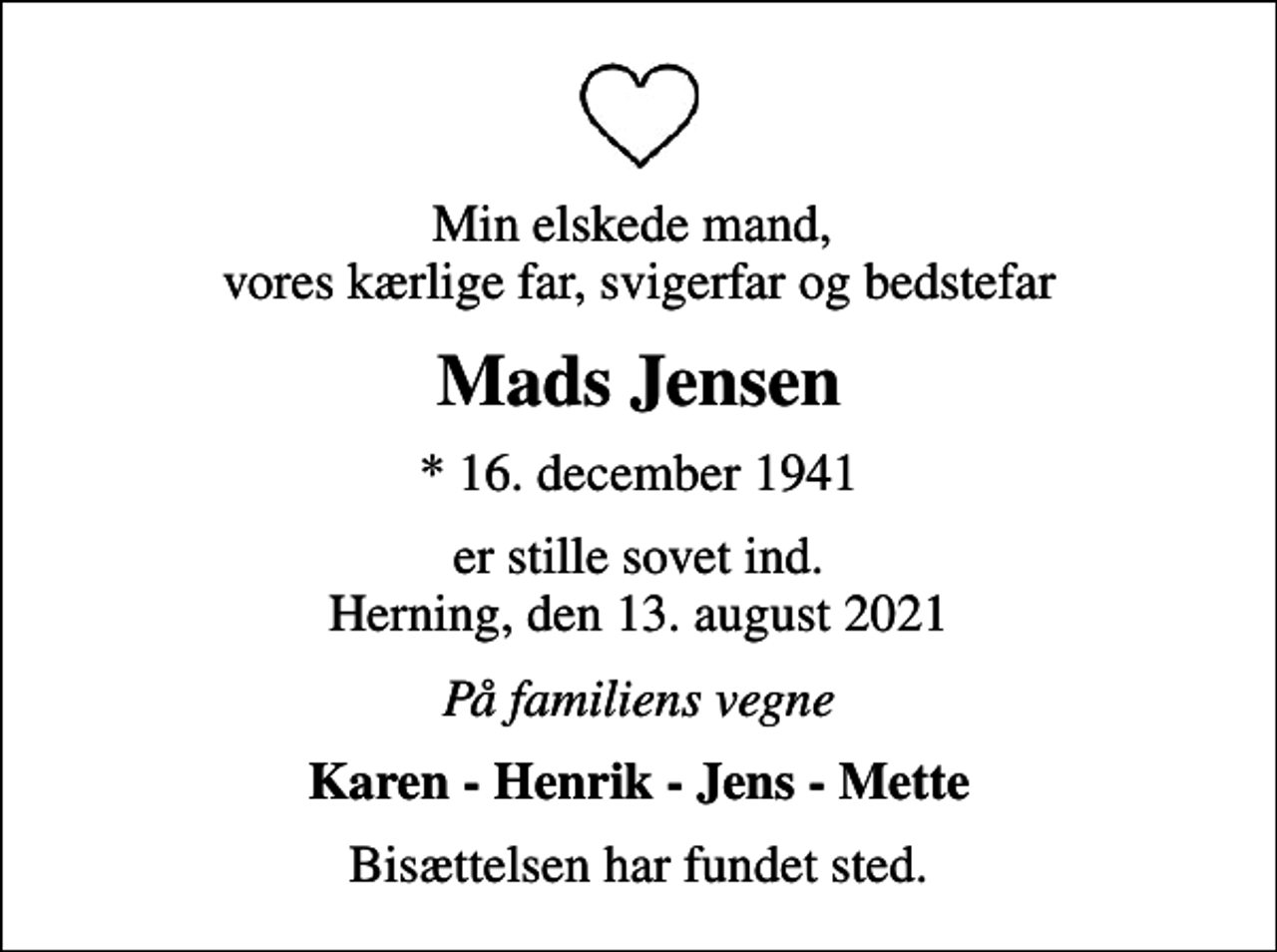 <p>Min elskede mand, vores kærlige far, svigerfar og bedstefar<br />Mads Jensen<br />* 16. december 1941<br />er stille sovet ind. Herning, den 13. august 2021<br />På familiens vegne<br />Karen - Henrik - Jens - Mette<br />Bisættelsen har fundet sted.</p>