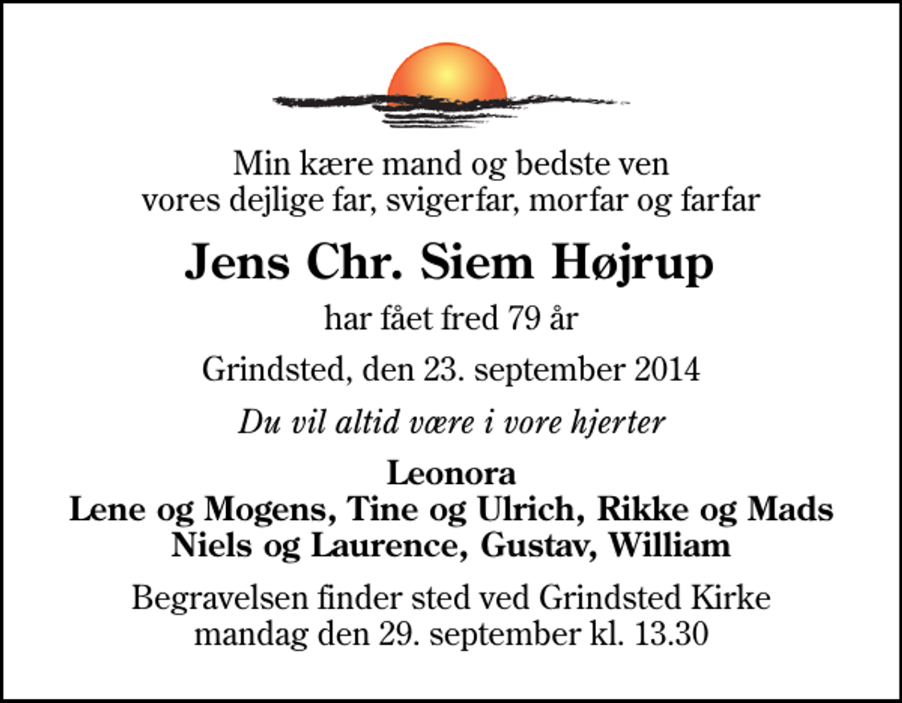 <p>Min kære mand og bedste ven vores dejlige far, svigerfar, morfar og farfar<br />Jens Chr. Siem Højrup<br />har fået fred 79 år<br />Grindsted, den 23. september 2014<br />Du vil altid være i vore hjerter<br />Leonora Lene og Mogens, Tine og Ulrich, Rikke og Mads Niels og Laurence, Gustav, William<br />Begravelsen finder sted ved Grindsted Kirke mandag den 29. september kl. 13.30</p>