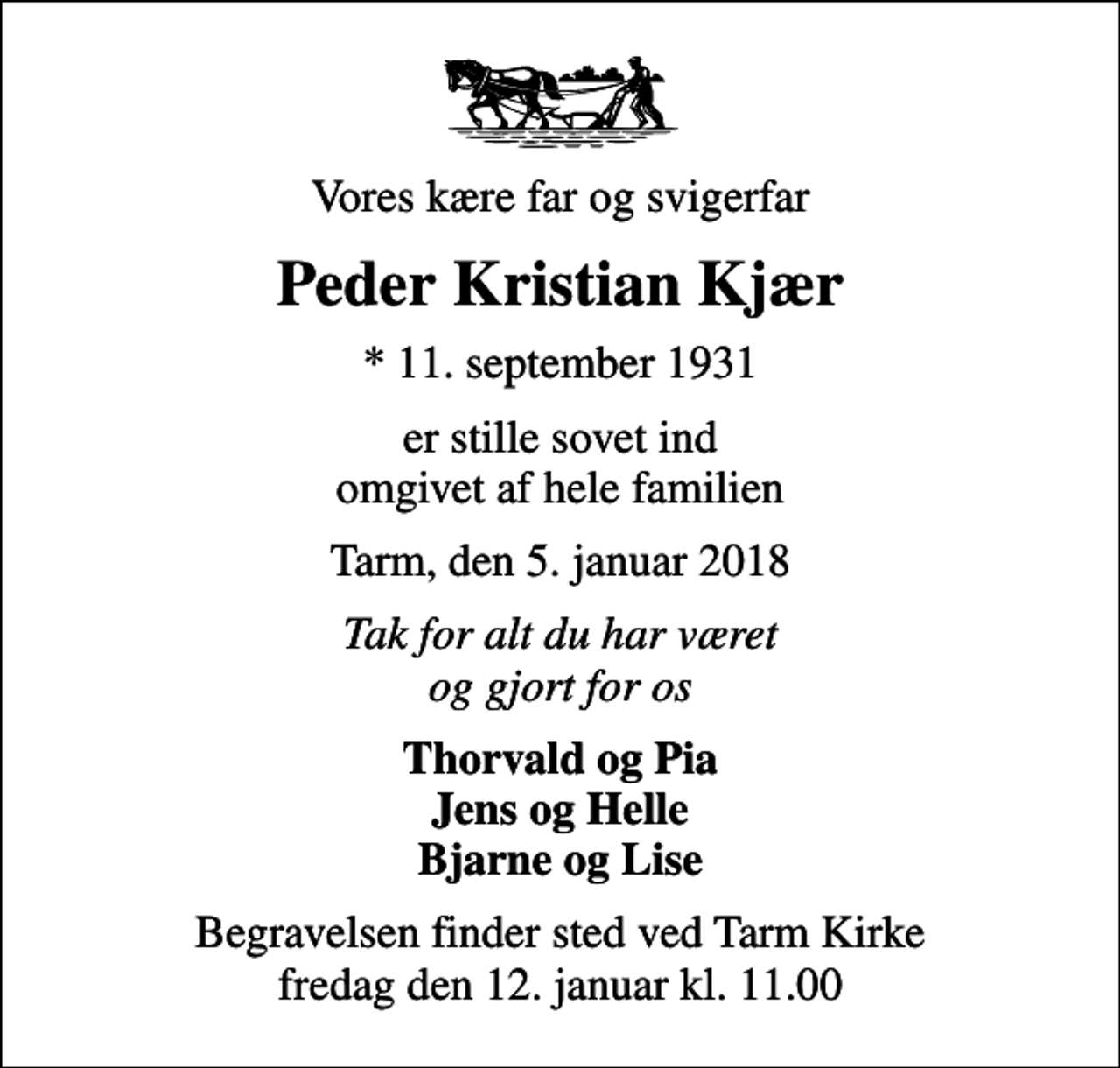 <p>Vores kære far og svigerfar<br />Peder Kristian Kjær<br />* 11. september 1931<br />er stille sovet ind omgivet af hele familien<br />Tarm, den 5. januar 2018<br />Tak for alt du har været og gjort for os<br />Thorvald og Pia Jens og Helle Bjarne og Lise<br />Begravelsen finder sted ved Tarm Kirke fredag den 12. januar kl. 11.00</p>