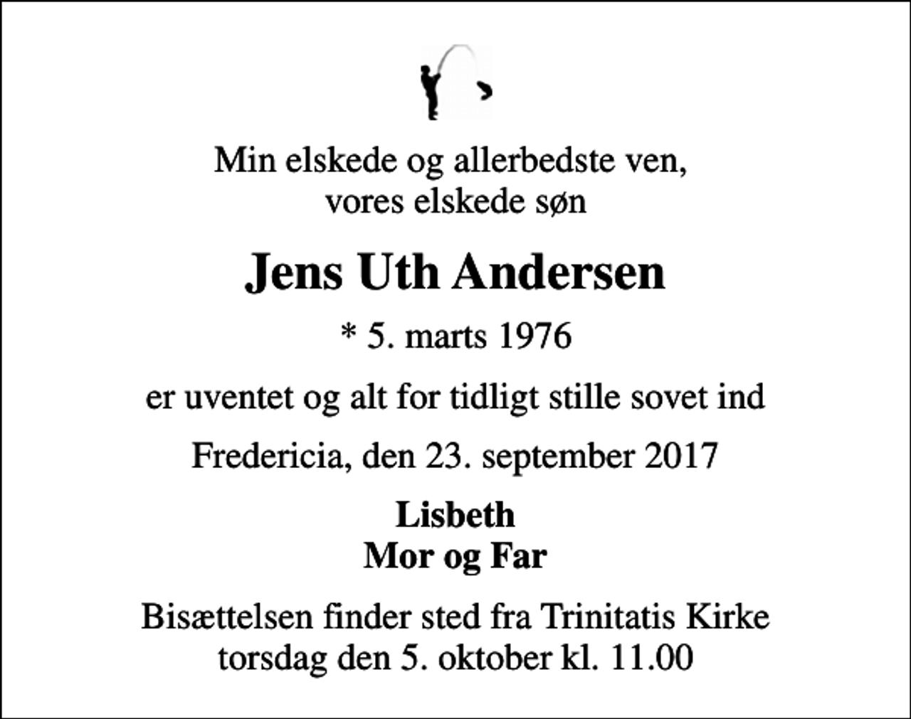 <p>Min elskede og allerbedste ven, vores elskede søn<br />Jens Uth Andersen<br />* 5. marts 1976<br />er uventet og alt for tidligt stille sovet ind<br />Fredericia, den 23. september 2017<br />Lisbeth Mor og Far<br />Bisættelsen finder sted fra Trinitatis Kirke torsdag den 5. oktober kl. 11.00</p>