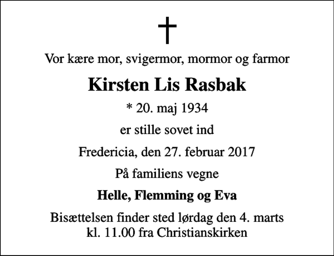 <p>Vor kære mor, svigermor, mormor og farmor<br />Kirsten Lis Rasbak<br />* 20. maj 1934<br />er stille sovet ind<br />Fredericia, den 27. februar 2017<br />På familiens vegne<br />Helle, Flemming og Eva<br />Bisættelsen finder sted lørdag den 4. marts kl. 11.00 fra Christianskirken</p>