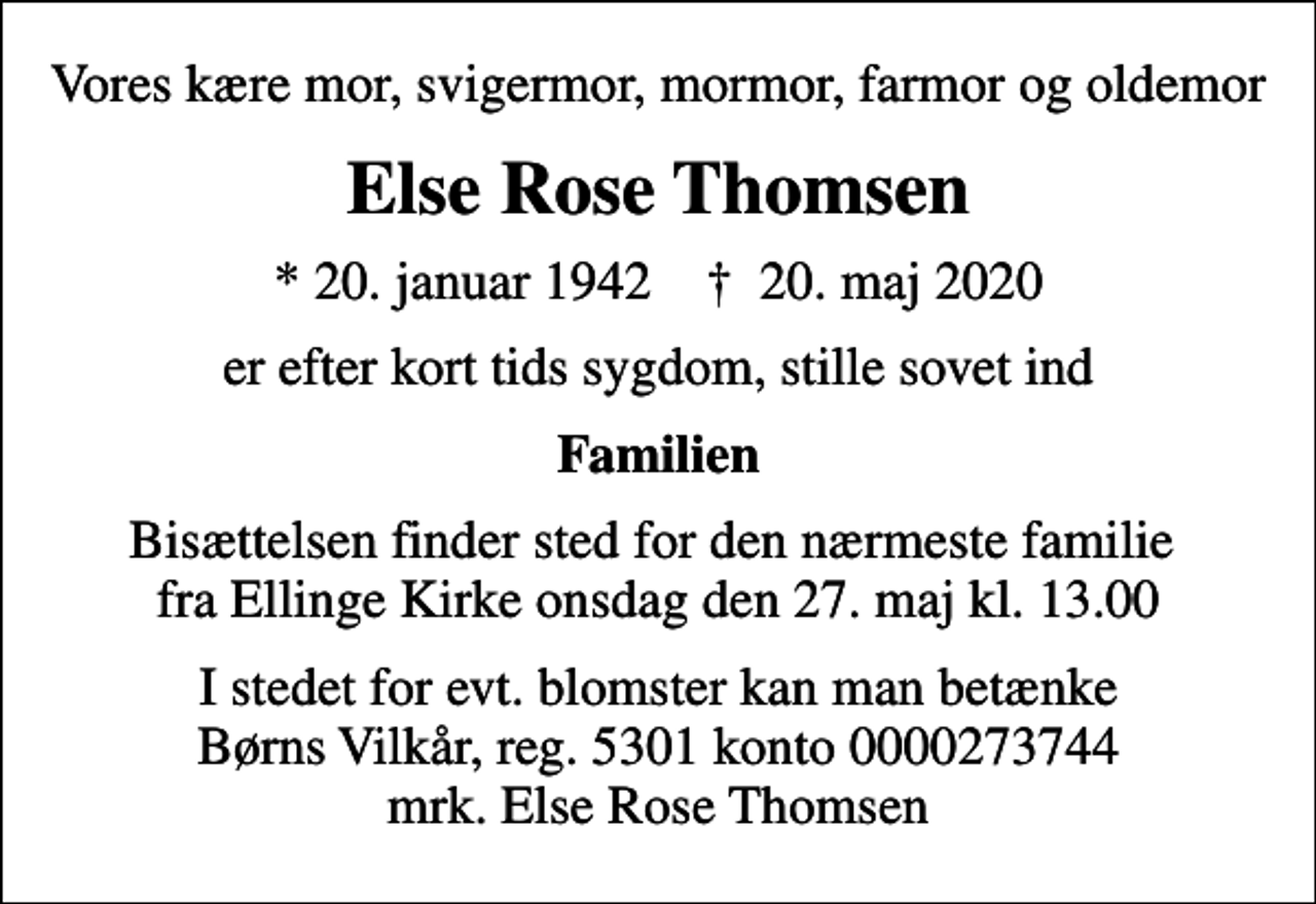 <p>Vores kære mor, svigermor, mormor, farmor og oldemor<br />Else Rose Thomsen<br />* 20. januar 1942 ✝ 20. maj 2020<br />er efter kort tids sygdom, stille sovet ind<br />Familien<br />Bisættelsen finder sted for den nærmeste familie fra Ellinge Kirke onsdag den 27. maj kl. 13.00<br />I stedet for evt. blomster kan man betænke<br />Børns Vilkår reg.5301konto0000273744mrk. Else Rose<br />Thomsen</p>