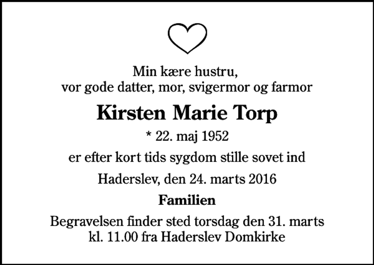 <p>Min kære hustru, vor gode datter, mor, svigermor og farmor<br />Kirsten Marie Torp<br />* 22. maj 1952<br />er efter kort tids sygdom stille sovet ind<br />Haderslev, den 24. marts 2016<br />Familien<br />Begravelsen finder sted torsdag den 31. marts kl. 11.00 fra Haderslev Domkirke</p>