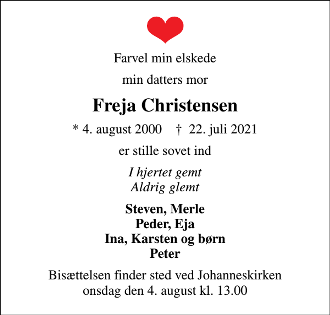 <p>Farvel min elskede<br />min datters mor<br />Freja Christensen<br />* 4. august 2000 ✝ 22. juli 2021<br />er stille sovet ind<br />I hjertet gemt Aldrig glemt<br />Steven, Merle Peder, Eja Ina, Karsten og børn Peter<br />Bisættelsen finder sted ved Johanneskirken onsdag den 4. august kl. 13.00</p>