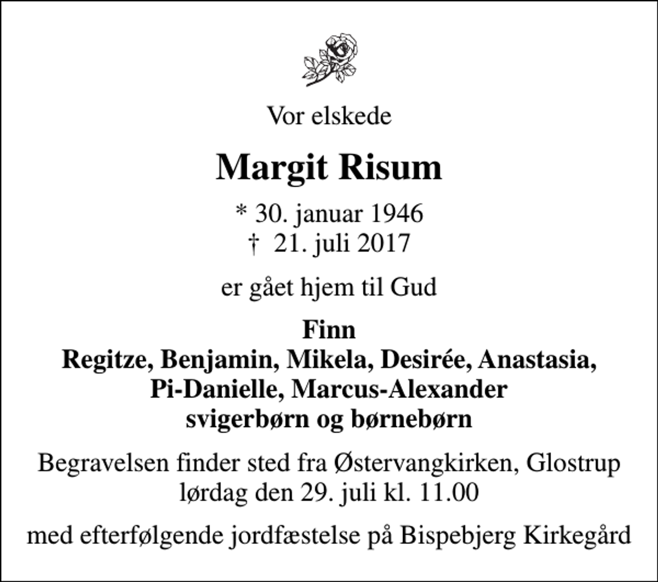<p>Vor elskede<br />Margit Risum<br />* 30. januar 1946<br />✝ 21. juli 2017<br />er gået hjem til Gud<br />Finn Regitze, Benjamin, Mikela, Desirée, Anastasia, Pi-Danielle, Marcus-Alexander svigerbørn og børnebørn<br />Begravelsen finder sted fra Østervangkirken, Glostrup lørdag den 29. juli kl. 11.00<br />med efterfølgende jordfæstelse på Bispebjerg Kirkegård</p>