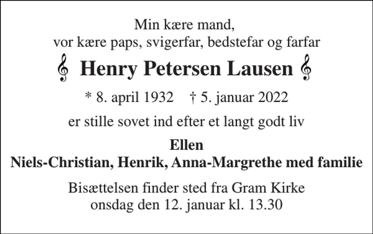 <p>Min kære mand, vor kære paps, svigerfar, bedstefar og farfar<br />Henry Petersen Lausen<br />*​ 8. april 1932​ †​ 5. januar 2022<br />er stille sovet ind efter et langt godt liv<br />Ellen Niels-Christian, Henrik, Anna-Margrethe med familie<br />Bisættelsen​ finder sted fra Gram Kirke​ onsdag den 12. januar​ kl. 13.30</p>