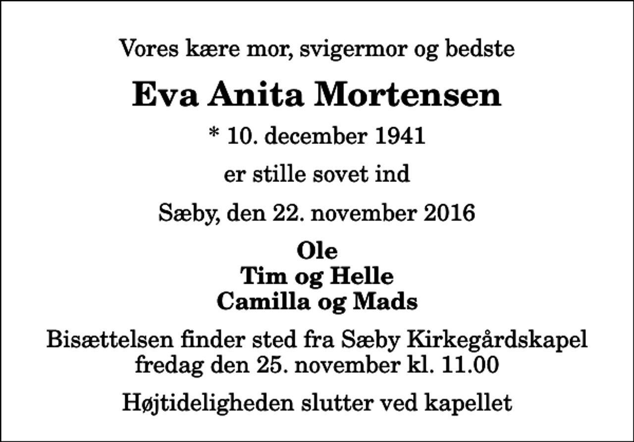 <p>Vores kære mor, svigermor og bedste<br />Eva Anita Mortensen<br />* 10. december 1941<br />er stille sovet ind<br />Sæby, den 22. november 2016<br />Ole Tim og Helle Camilla og Mads<br />Bisættelsen finder sted fra Sæby Kirkegårdskapel fredag den 25. november kl. 11.00 Højtideligheden slutter ved kapellet</p>