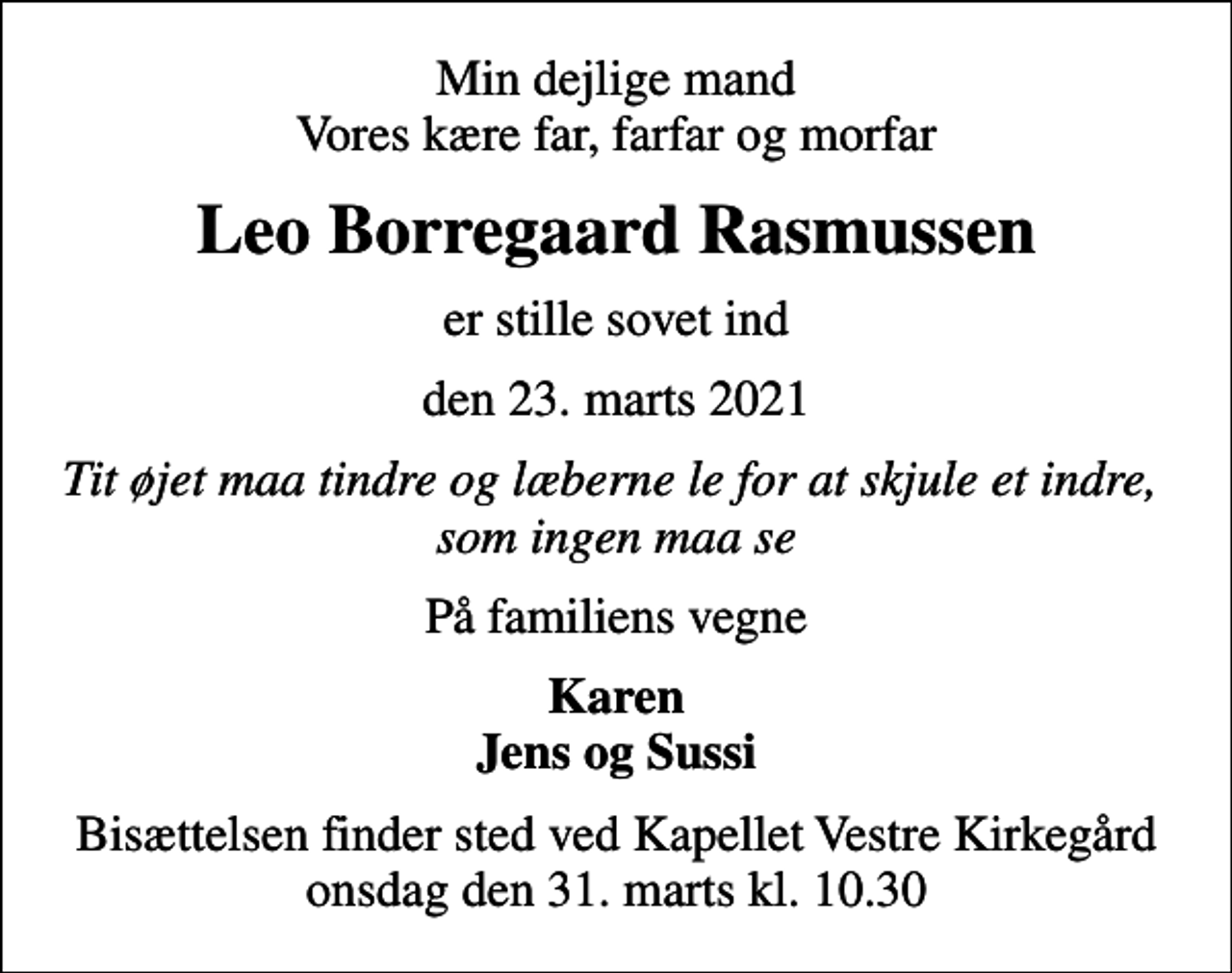 <p>Min dejlige mand Vores kære far, farfar og morfar<br />Leo Borregaard Rasmussen<br />er stille sovet ind<br />den 23. marts 2021<br />Tit øjet maa tindre og læberne le for at skjule et indre, som ingen maa se<br />På familiens vegne<br />Karen Jens og Sussi<br />Bisættelsen finder sted ved Kapellet Vestre Kirkegård onsdag den 31. marts kl. 10.30</p>