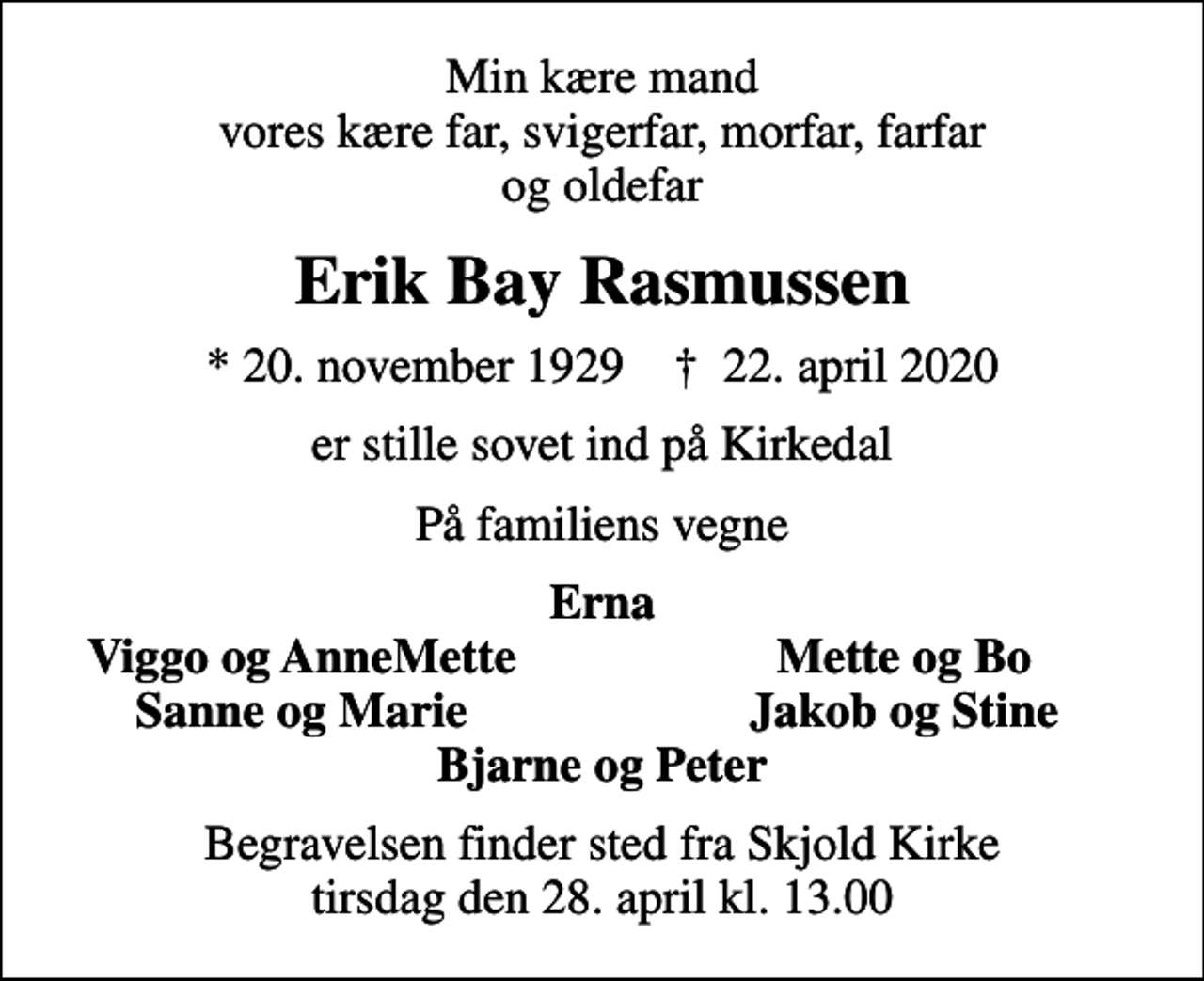<p>Min kære mand vores kære far, svigerfar, morfar, farfar og oldefar<br />Erik Bay Rasmussen<br />* 20. november 1929 ✝ 22. april 2020<br />er stille sovet ind på Kirkedal<br />På familiens vegne<br />Erna<br />Viggo og AnneMette<br />Mette og Bo<br />Sanne og Marie<br />Jakob og Stine<br />Begravelsen finder sted fra Skjold Kirke tirsdag den 28. april kl. 13.00</p>