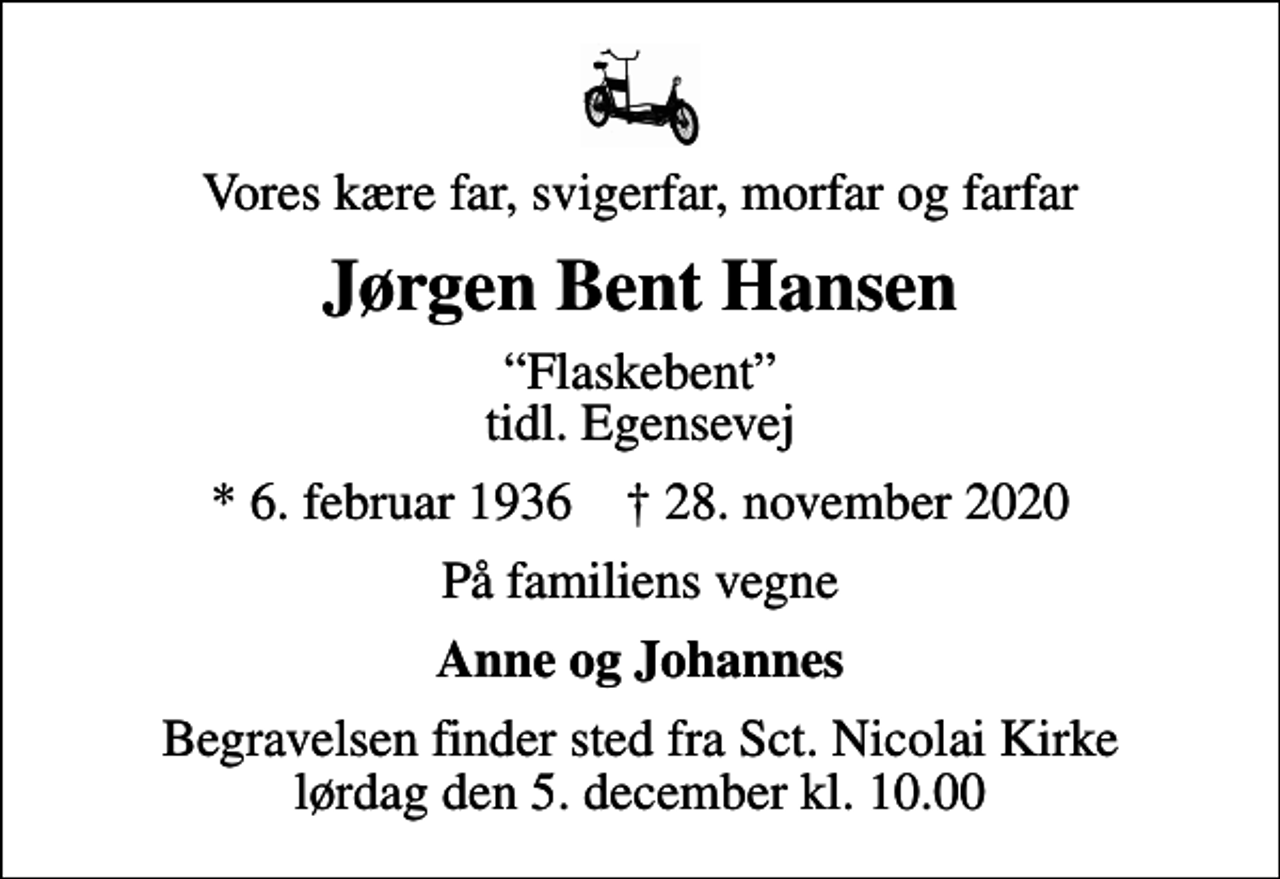 <p>Vores kære far, svigerfar, morfar og farfar<br />Jørgen Bent Hansen<br />Flaskebent tidl. Egensevej<br />* 6. februar 1936 ✝ 28. november 2020<br />På familiens vegne<br />Anne og Johannes<br />Begravelsen finder sted fra Sct. Nicolai Kirke lørdag den 5. december kl. 10.00</p>