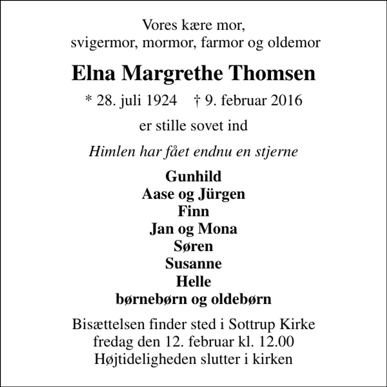<p>Vores kære mor, svigermor, mormor, farmor og oldemor<br />Elna Margrethe Thomsen<br />* 28. juli 1924 ✝ 9. februar 2016<br />er stille sovet ind<br />Himlen har fået endnu en stjerne<br />Gunhild Aase og Jürgen Finn Jan og Mona Søren Susanne Helle børnebørn og oldebørn<br />Bisættelsen finder sted i Sottrup Kirke fredag den 12. februar kl. 12.00 Højtideligheden slutter i kirken</p>