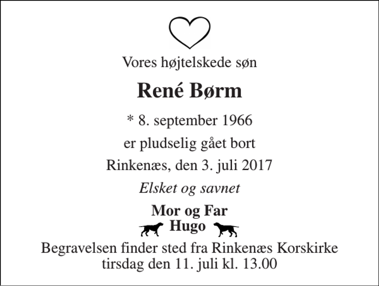 <p>Vores højtelskede søn<br />René Børm<br />* 8. september 1966<br />er pludselig gået bort<br />Rinkenæs, den 3. juli 2017<br />Elsket og savnet<br />Mor og Far Hugo<br />Begravelsen finder sted fra Rinkenæs Korskirke tirsdag den 11. juli kl. 13.00</p>