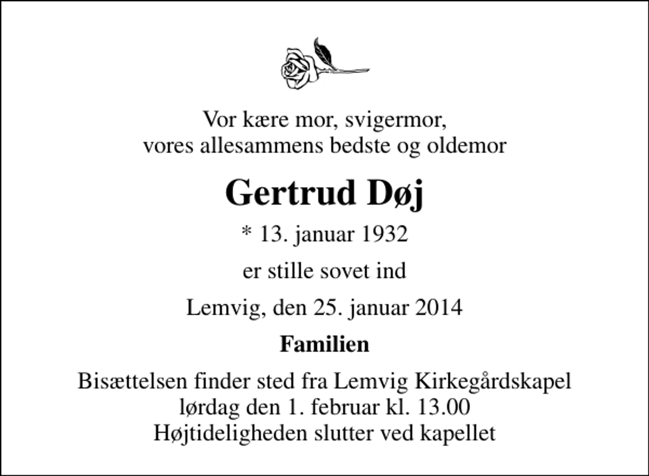 <p>Vor kære mor, svigermor, vores allesammens bedste og oldemor<br />Gertrud Døj<br />* 13. januar 1932<br />er stille sovet ind<br />Lemvig, den 25. januar 2014<br />Familien<br />Bisættelsen finder sted fra Lemvig Kirkegårdskapel lørdag den 1. februar kl. 13.00 Højtideligheden slutter ved kapellet</p>