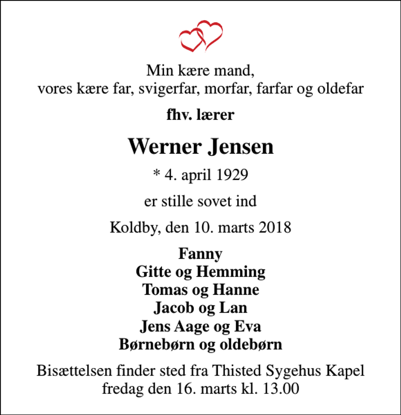 <p>Min kære mand, vores kære far, svigerfar, morfar, farfar og oldefar<br />fhv. lærer<br />Werner Jensen<br />* 4. april 1929<br />er stille sovet ind<br />Koldby, den 10. marts 2018<br />Fanny Gitte og Hemming Tomas og Hanne Jacob og Lan Jens Aage og Eva Børnebørn og oldebørn<br />Bisættelsen finder sted fra Thisted Sygehus Kapel fredag den 16. marts kl. 13.00</p>