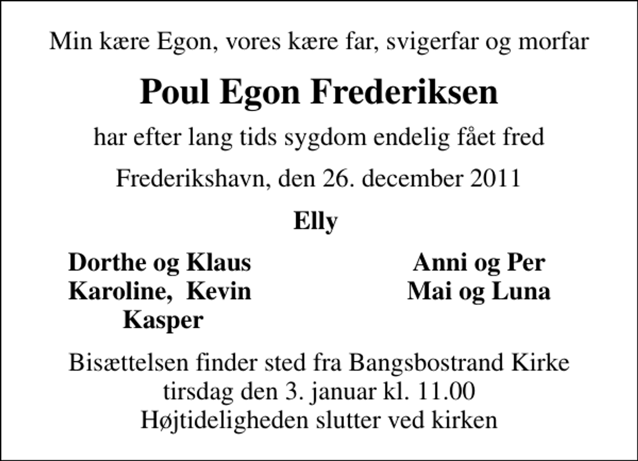 <p>Min kære Egon, vores kære far, svigerfar og morfar<br />Poul Egon Frederiksen<br />har efter lang tids sygdom endelig fået fred<br />Frederikshavn, den 26. december 2011<br />Elly<br />Dorthe og Klaus<br />Anni og Per<br />Karoline, Kevin<br />Mai og Luna<br />Kasper<br />Bisættelsen finder sted fra Bangsbostrand Kirke tirsdag den 3. januar kl. 11.00 Højtideligheden slutter ved kirken</p>