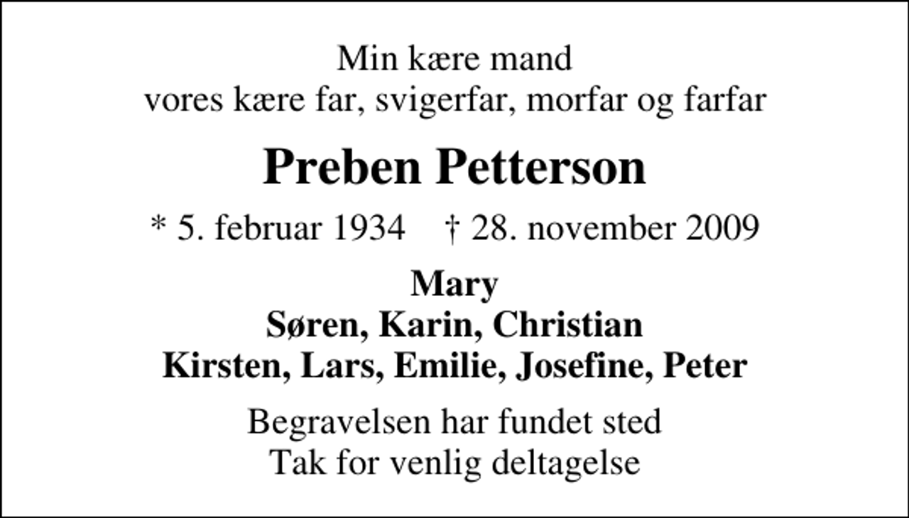 <p>Min kære mand vores kære far, svigerfar, morfar og farfar<br />Preben Petterson<br />* 5. februar 1934 ✝ 28. november 2009<br />Mary Søren, Karin, Christian Kirsten, Lars, Emilie, Josefine, Peter<br />Begravelsen har fundet sted Tak for venlig deltagelse</p>