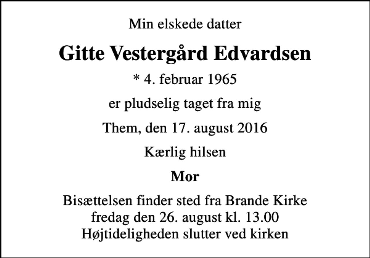 <p>Min elskede datter<br />Gitte Vestergård Edvardsen<br />* 4. februar 1965<br />er pludselig taget fra mig<br />Them, den 17. august 2016<br />Kærlig hilsen<br />Mor<br />Bisættelsen finder sted fra Brande Kirke fredag den 26. august kl. 13.00 Højtideligheden slutter ved kirken</p>