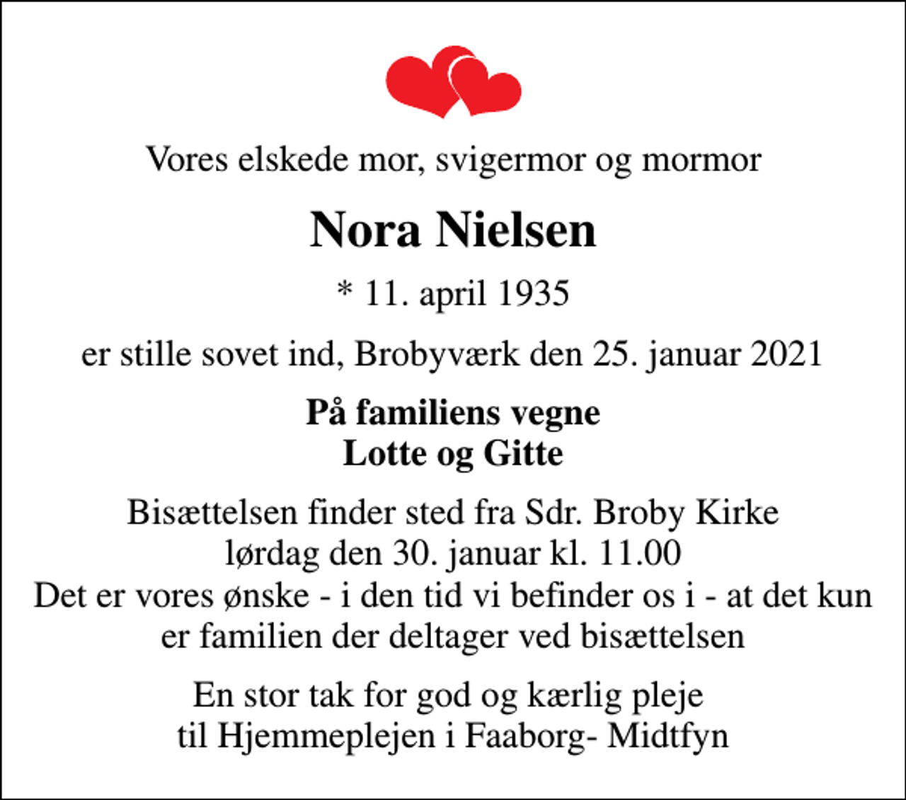<p>Vores elskede mor, svigermor og mormor<br />Nora Nielsen<br />* 11. april 1935<br />er stille sovet ind, Brobyværk den 25. januar 2021<br />På familiens vegne Lotte og Gitte<br />Bisættelsen finder sted fra Sdr. Broby Kirke lørdag den 30. januar kl. 11.00 Det er vores ønske - i den tid vi befinder os i - at det kun er familien der deltager ved bisættelsen<br />En stor tak for god og kærlig pleje til Hjemmeplejen i Faaborg- Midtfyn</p>